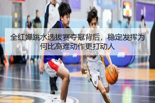 全红婵跳水选拔赛夺冠背后，稳定发挥为何比高难动作更打动人